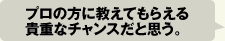 プロの方に教えてもらえる貴重なチャンスだと思う。
