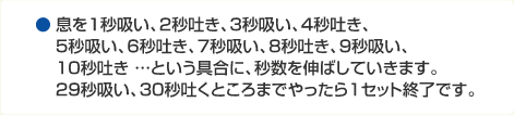 息を1秒吸い、2秒吐き、3秒吸い、4秒吐き、5秒吸い、6秒吐き、7秒吸い、8秒吐き、9秒吸い、10秒吐き …という具合に、秒数を伸ばしていきます。29秒吸い、30秒吐くところまでやったら1セット終了です。
