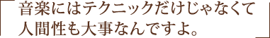 音楽にはテクニックだけじゃなくて人間性も大事なんですよ。