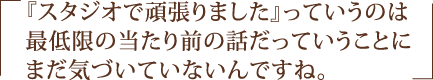 『スタジオで頑張りました』っていうのは最低限の当たり前の話だっていうことにまだ気づいていないんですね。