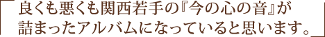 良くも悪くも関西若手の『今の心の音』が詰まったアルバムになっていると思います。